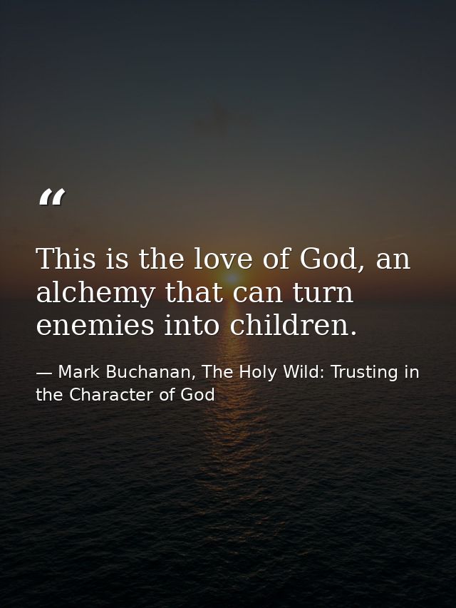 This is the love of God, an alchemy that can turn enemies into children. — Mark Buchanan, The Holy Wild: Trusting in the Character of God