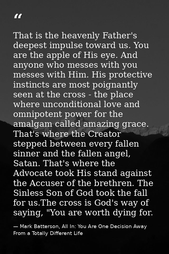That is the heavenly Father's deepest impulse toward us. You are the apple of His eye. And anyone who messes with you me — Mark Batterson, All In: You Are One Decision Away From a Totally Different Life
