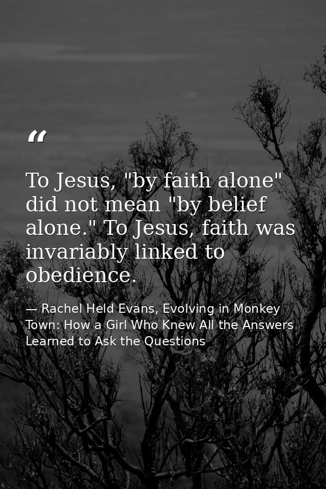 To Jesus, "by faith alone" did not mean "by belief alone." To Jesus, faith was invariably linked to obedience. — Rachel Held Evans, Evolving in Monkey Town: How a Girl Who Knew All the Answers Learned to Ask the Questions