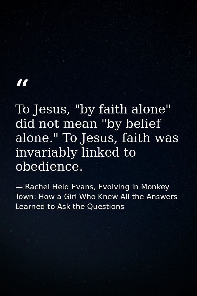 To Jesus, "by faith alone" did not mean "by belief alone." To Jesus, faith was invariably linked to obedience. — Rachel Held Evans, Evolving in Monkey Town: How a Girl Who Knew All the Answers Learned to Ask the Questions
