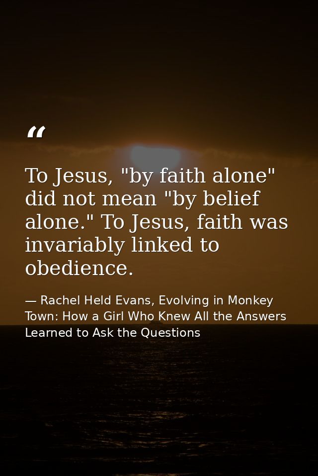 To Jesus, "by faith alone" did not mean "by belief alone." To Jesus, faith was invariably linked to obedience. — Rachel Held Evans, Evolving in Monkey Town: How a Girl Who Knew All the Answers Learned to Ask the Questions