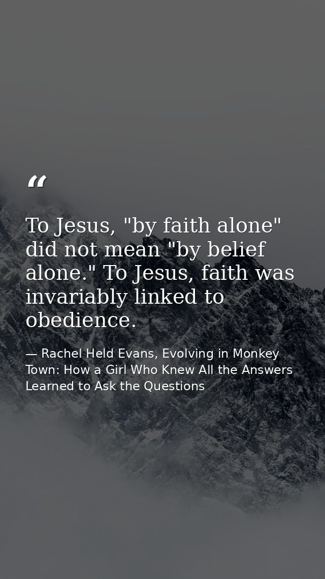 To Jesus, "by faith alone" did not mean "by belief alone." To Jesus, faith was invariably linked to obedience. — Rachel Held Evans, Evolving in Monkey Town: How a Girl Who Knew All the Answers Learned to Ask the Questions