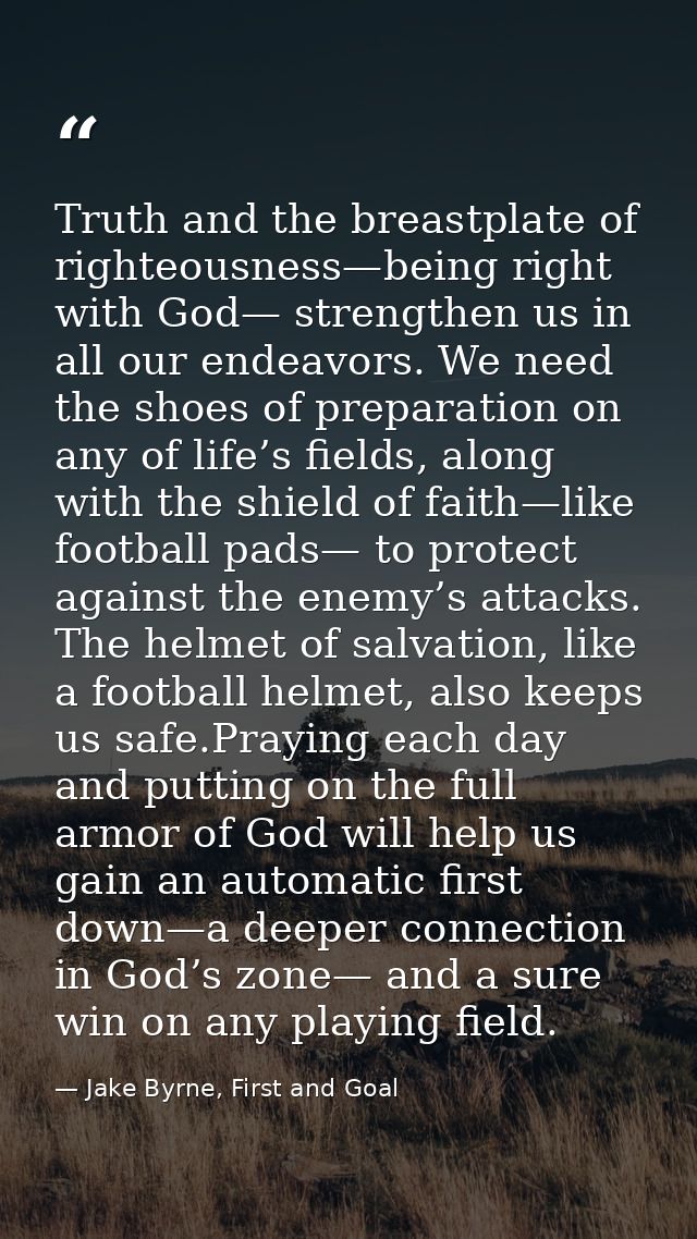 Truth and the breastplate of righteousness—being right with God— strengthen us in all our endeavors. We need the shoes o — Jake Byrne, First and Goal