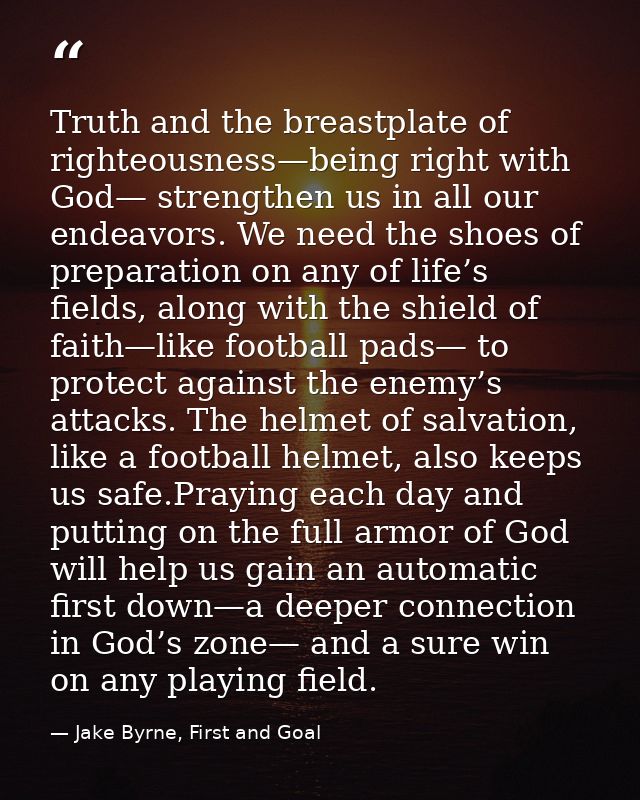 Truth and the breastplate of righteousness—being right with God— strengthen us in all our endeavors. We need the shoes o — Jake Byrne, First and Goal