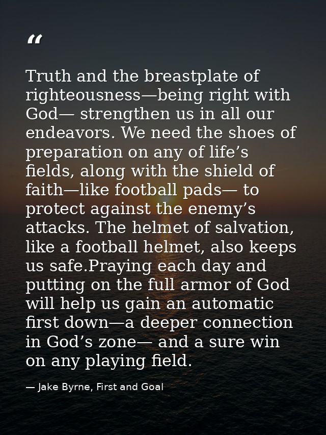 Truth and the breastplate of righteousness—being right with God— strengthen us in all our endeavors. We need the shoes o — Jake Byrne, First and Goal