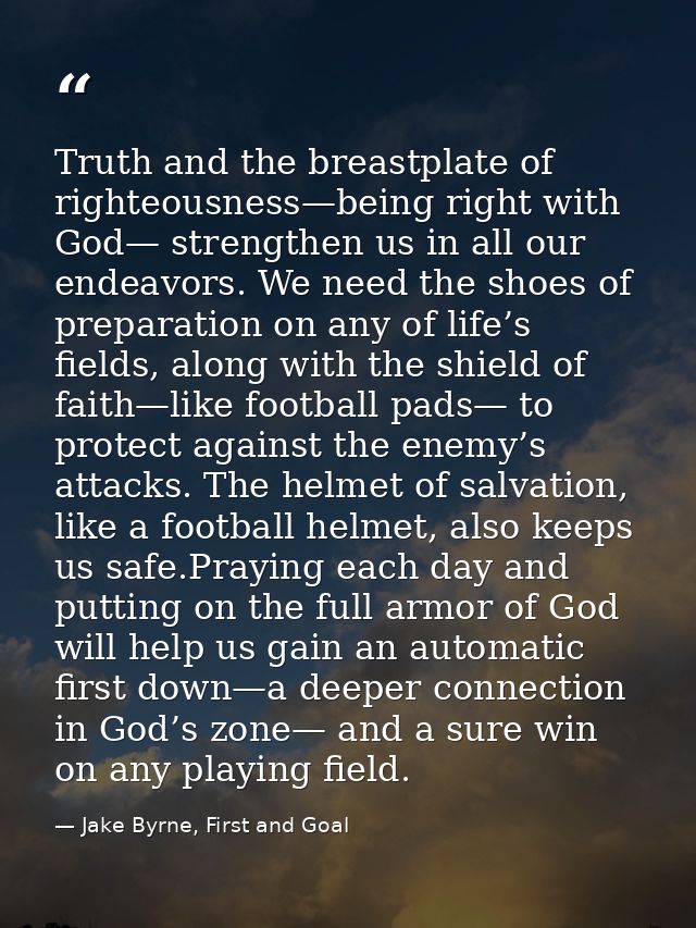 Truth and the breastplate of righteousness—being right with God— strengthen us in all our endeavors. We need the shoes o — Jake Byrne, First and Goal