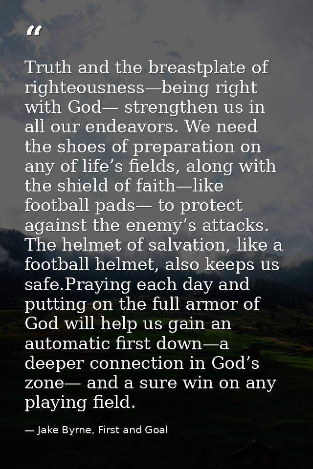 Truth and the breastplate of righteousness—being right with God— strengthen us in all our endeavors. We need the shoes o — Jake Byrne, First and Goal