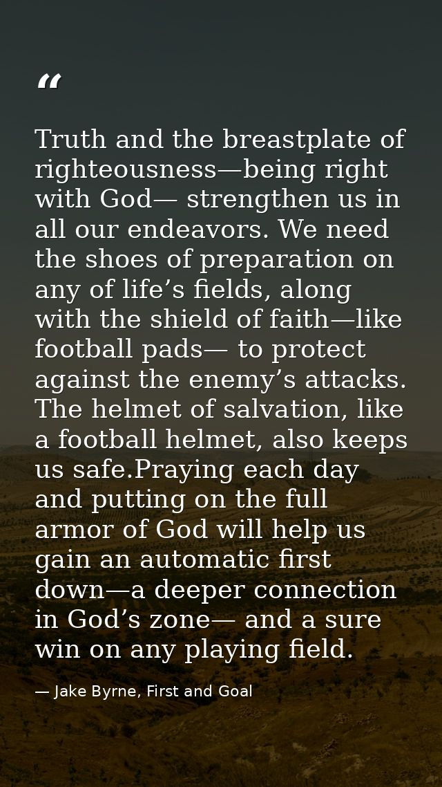 Truth and the breastplate of righteousness—being right with God— strengthen us in all our endeavors. We need the shoes o — Jake Byrne, First and Goal