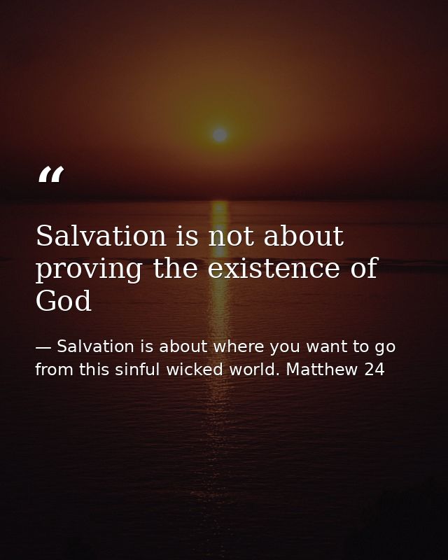 Salvation is not about proving the existence of God — Salvation is about where you want to go from this sinful wicked world. Matthew 24