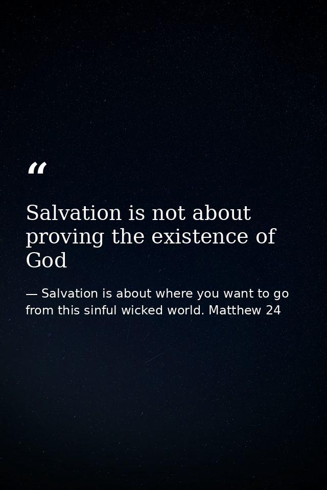 Salvation is not about proving the existence of God — Salvation is about where you want to go from this sinful wicked world. Matthew 24