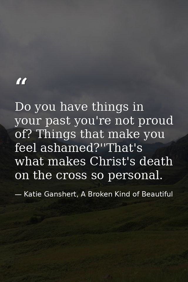 Do you have things in your past you're not proud of? Things that make you feel ashamed?''That's what makes Christ's deat — Katie Ganshert, A Broken Kind of Beautiful