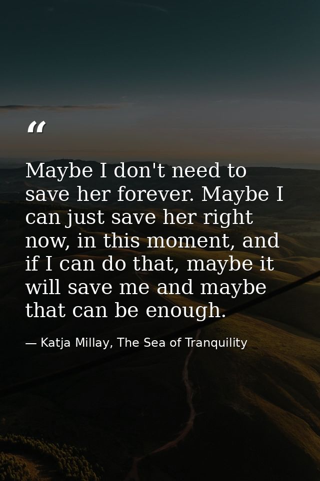 Maybe I don't need to save her forever. Maybe I can just save her right now, in this moment, and if I can do that, maybe — Katja Millay, The Sea of Tranquility