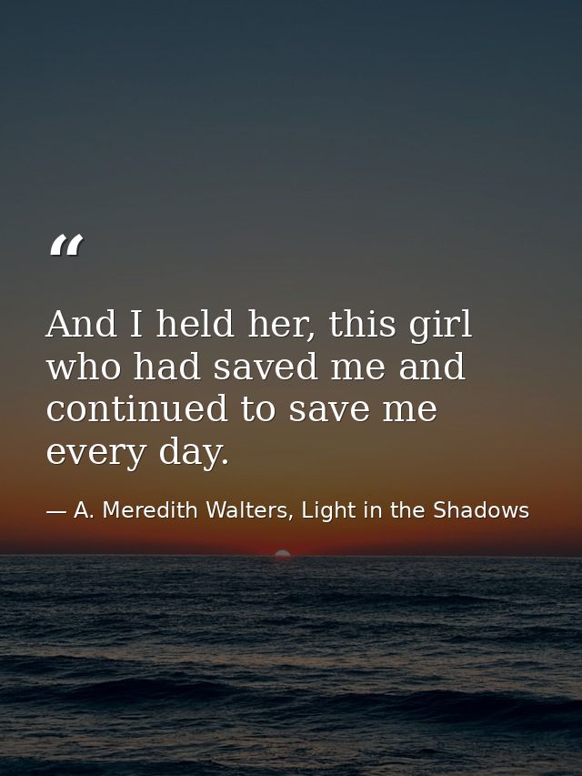 And I held her, this girl who had saved me and continued to save me every day. — A. Meredith Walters, Light in the Shadows