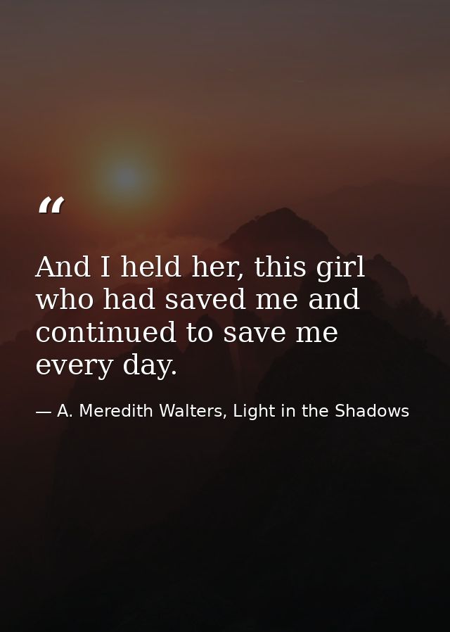 And I held her, this girl who had saved me and continued to save me every day. — A. Meredith Walters, Light in the Shadows