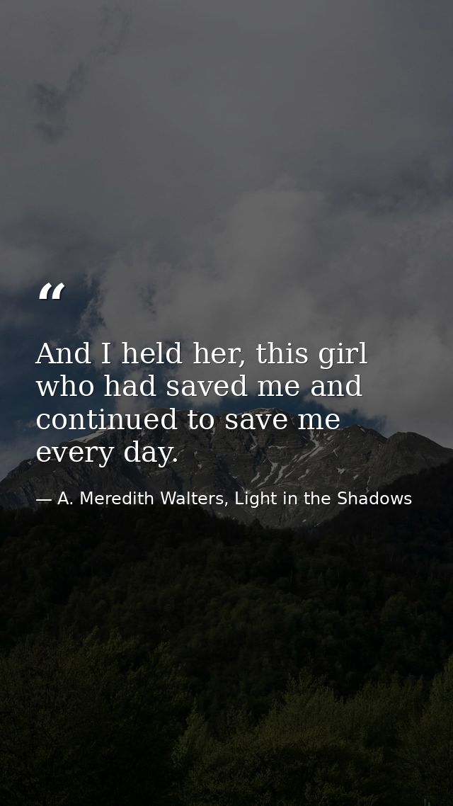 And I held her, this girl who had saved me and continued to save me every day. — A. Meredith Walters, Light in the Shadows