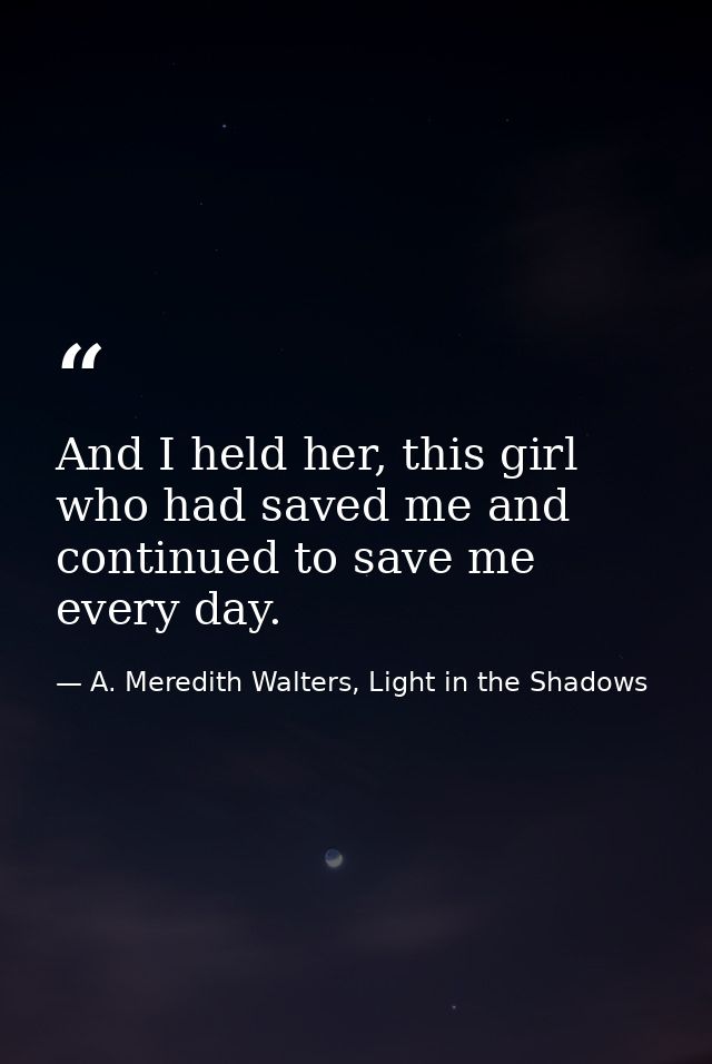 And I held her, this girl who had saved me and continued to save me every day. — A. Meredith Walters, Light in the Shadows