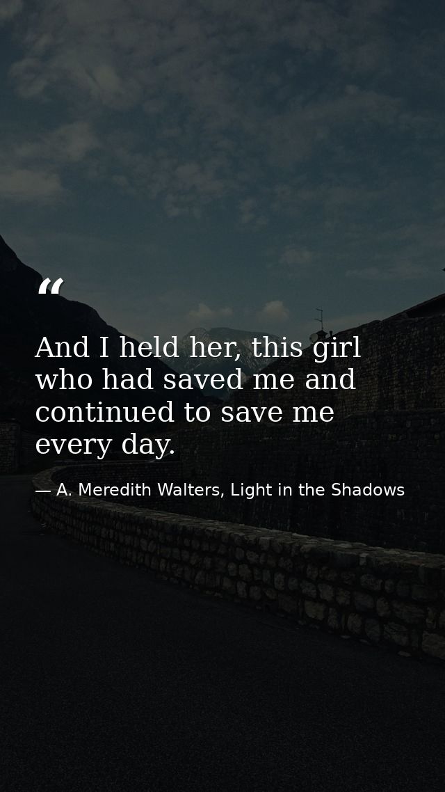 And I held her, this girl who had saved me and continued to save me every day. — A. Meredith Walters, Light in the Shadows