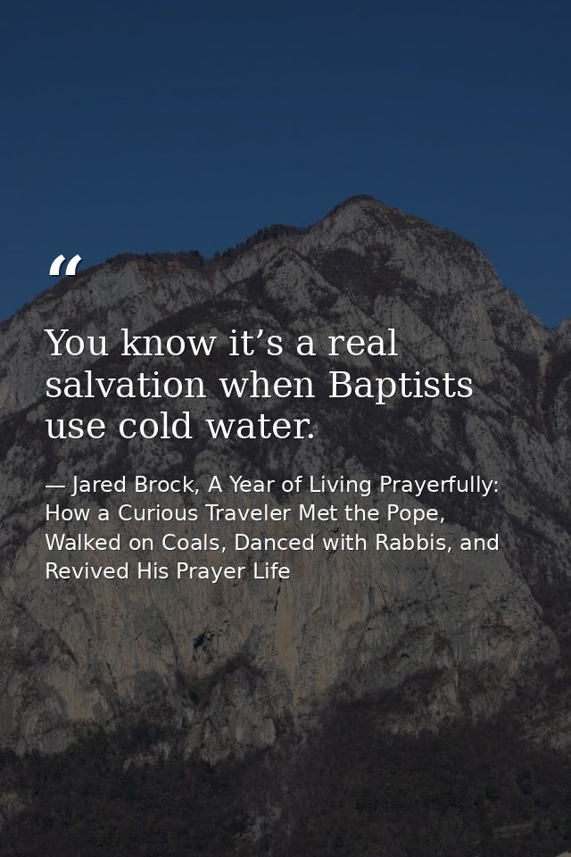 You know it’s a real salvation when Baptists use cold water. — Jared Brock, A Year of Living Prayerfully: How a Curious Traveler Met the Pope, Walked on Coals, Danced with Rabbis, and Revived His Prayer Life