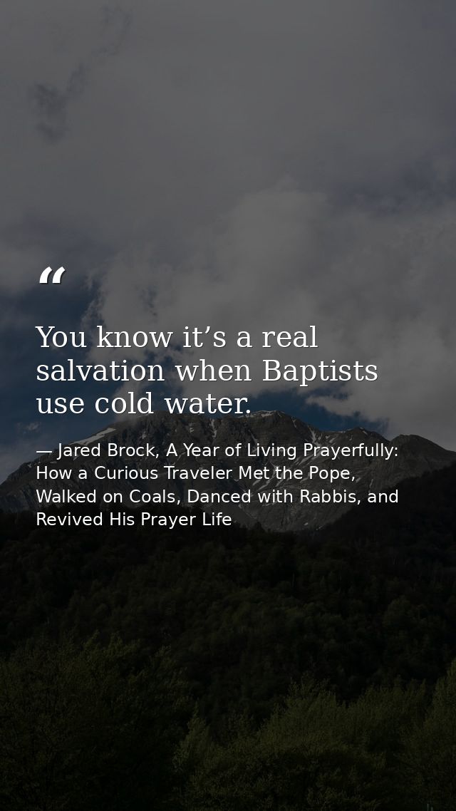 You know it’s a real salvation when Baptists use cold water. — Jared Brock, A Year of Living Prayerfully: How a Curious Traveler Met the Pope, Walked on Coals, Danced with Rabbis, and Revived His Prayer Life