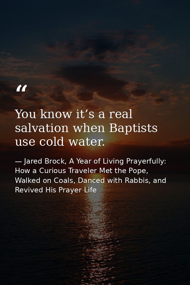 You know it’s a real salvation when Baptists use cold water. — Jared Brock, A Year of Living Prayerfully: How a Curious Traveler Met the Pope, Walked on Coals, Danced with Rabbis, and Revived His Prayer Life