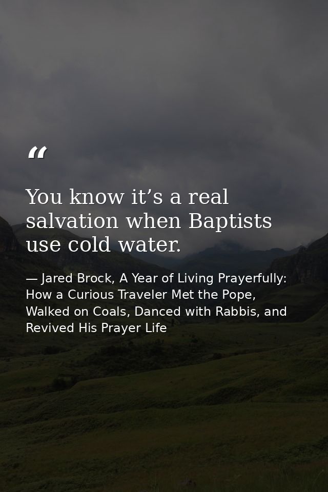 You know it’s a real salvation when Baptists use cold water. — Jared Brock, A Year of Living Prayerfully: How a Curious Traveler Met the Pope, Walked on Coals, Danced with Rabbis, and Revived His Prayer Life