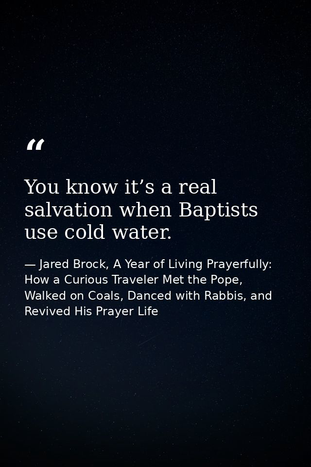 You know it’s a real salvation when Baptists use cold water. — Jared Brock, A Year of Living Prayerfully: How a Curious Traveler Met the Pope, Walked on Coals, Danced with Rabbis, and Revived His Prayer Life