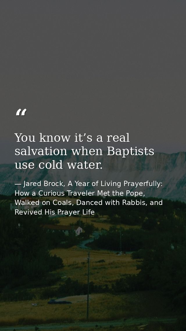 You know it’s a real salvation when Baptists use cold water. — Jared Brock, A Year of Living Prayerfully: How a Curious Traveler Met the Pope, Walked on Coals, Danced with Rabbis, and Revived His Prayer Life