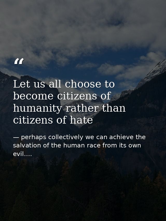 Let us all choose to become citizens of humanity rather than citizens of hate — perhaps collectively we can achieve the salvation of the human race from its own evil….