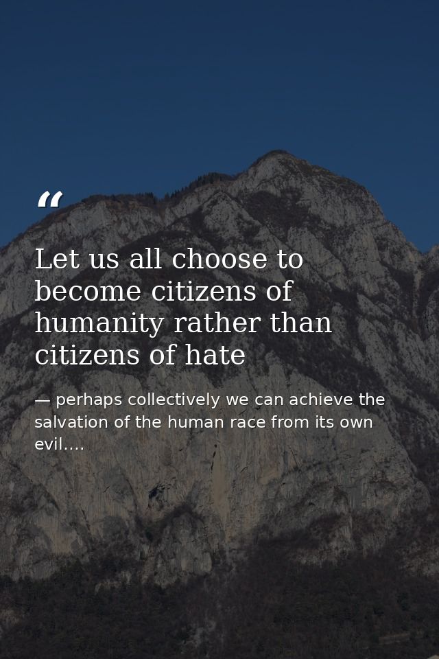 Let us all choose to become citizens of humanity rather than citizens of hate — perhaps collectively we can achieve the salvation of the human race from its own evil….
