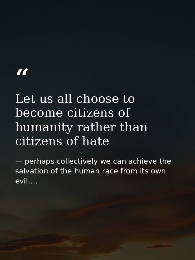 Let us all choose to become citizens of humanity rather than citizens of hate — perhaps collectively we can achieve the salvation of the human race from its own evil….
