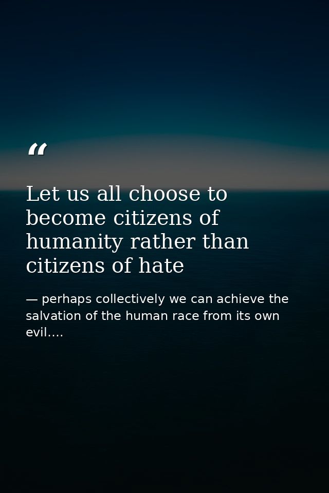 Let us all choose to become citizens of humanity rather than citizens of hate — perhaps collectively we can achieve the salvation of the human race from its own evil….