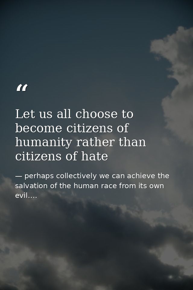 Let us all choose to become citizens of humanity rather than citizens of hate — perhaps collectively we can achieve the salvation of the human race from its own evil….