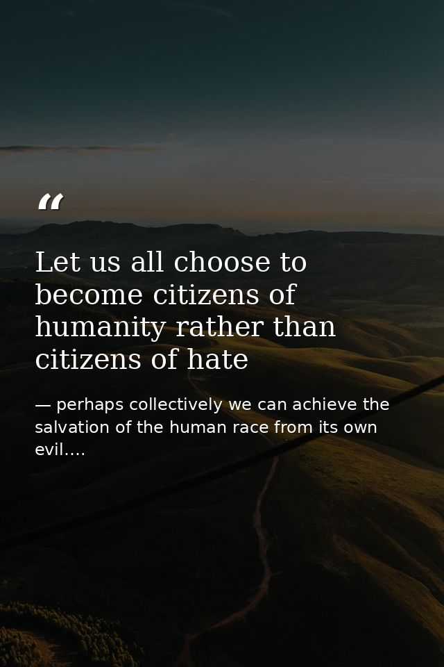 Let us all choose to become citizens of humanity rather than citizens of hate — perhaps collectively we can achieve the salvation of the human race from its own evil….