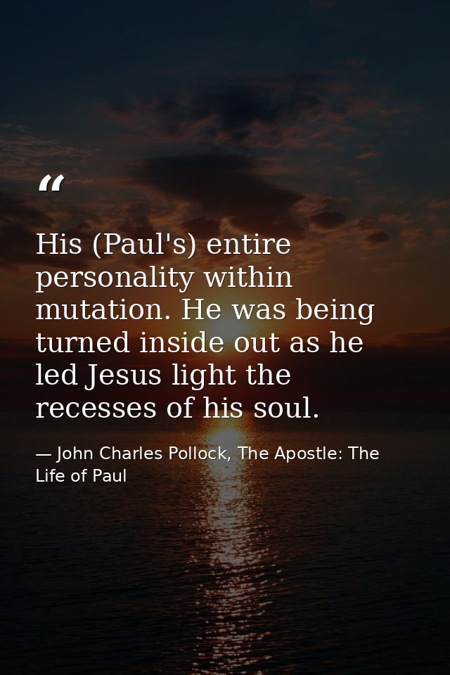 His (Paul's) entire personality within mutation. He was being turned inside out as he led Jesus light the recesses of hi — John Charles Pollock, The Apostle: The Life of Paul