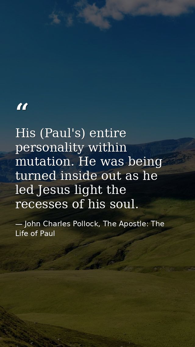 His (Paul's) entire personality within mutation. He was being turned inside out as he led Jesus light the recesses of hi — John Charles Pollock, The Apostle: The Life of Paul