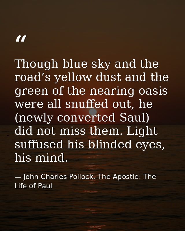 Though blue sky and the road’s yellow dust and the green of the nearing oasis were all snuffed out, he (newly converted  — John Charles Pollock, The Apostle: The Life of Paul