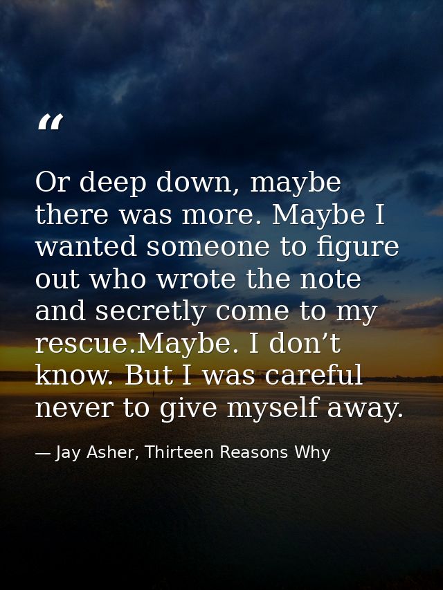 Or deep down, maybe there was more. Maybe I wanted someone to figure out who wrote the note and secretly come to my resc — Jay Asher, Thirteen Reasons Why