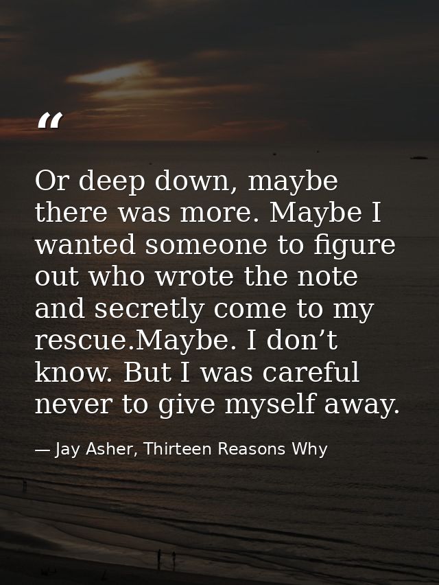 Or deep down, maybe there was more. Maybe I wanted someone to figure out who wrote the note and secretly come to my resc — Jay Asher, Thirteen Reasons Why