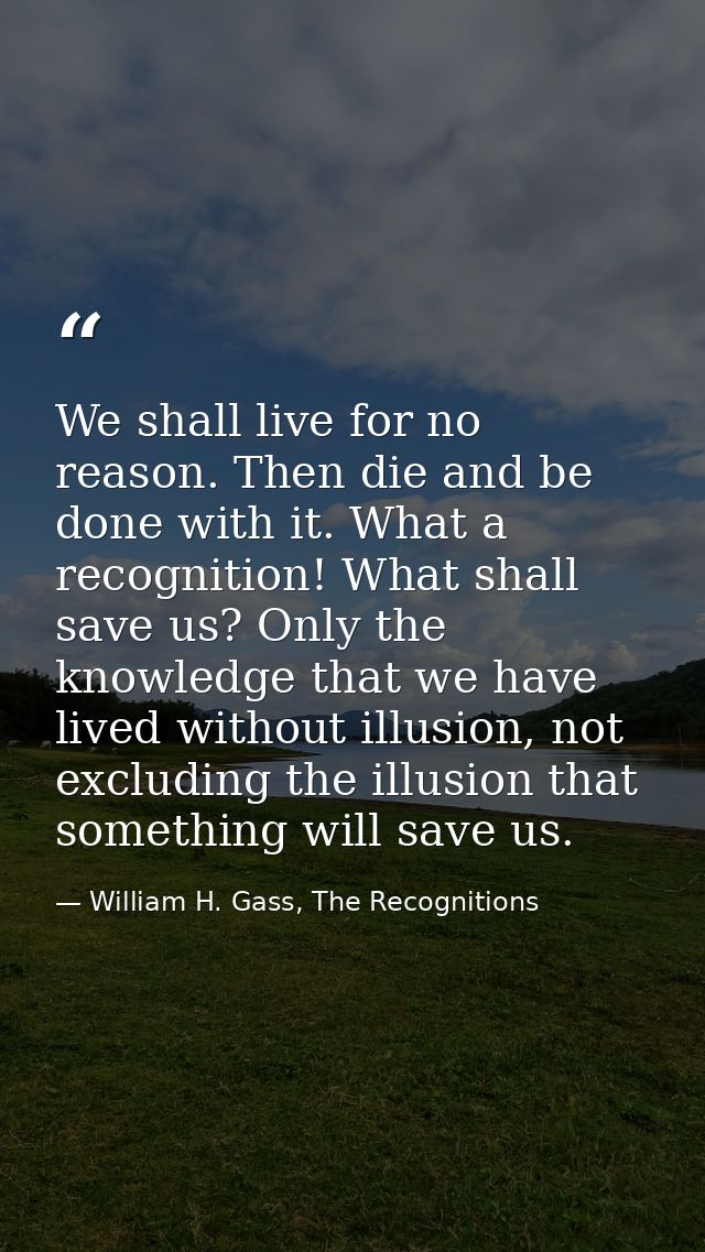 We shall live for no reason. Then die and be done with it. What a recognition! What shall save us? Only the knowledge th — William H. Gass, The Recognitions
