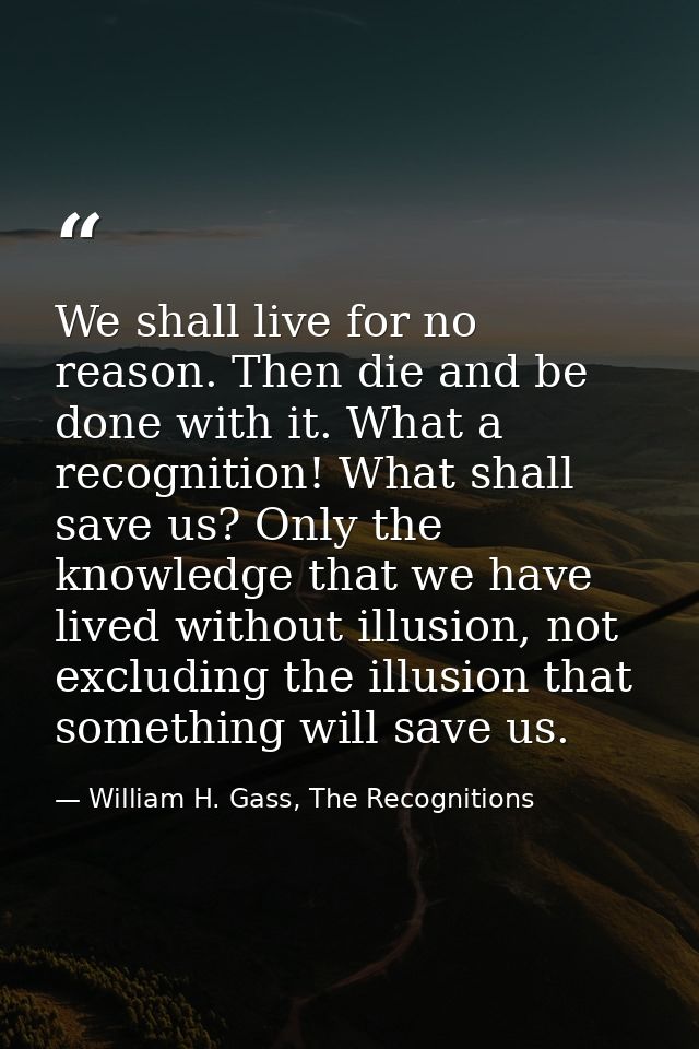 We shall live for no reason. Then die and be done with it. What a recognition! What shall save us? Only the knowledge th — William H. Gass, The Recognitions