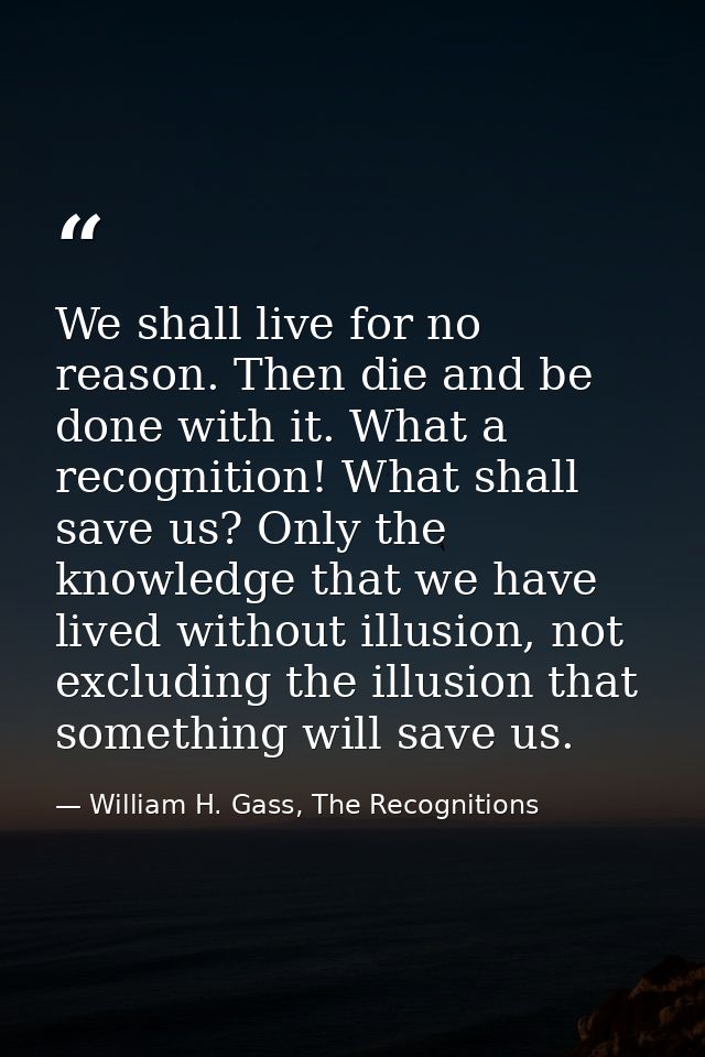 We shall live for no reason. Then die and be done with it. What a recognition! What shall save us? Only the knowledge th — William H. Gass, The Recognitions