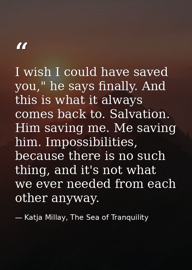 I wish I could have saved you," he says finally. And this is what it always comes back to. Salvation. Him saving me. Me  — Katja Millay, The Sea of Tranquility