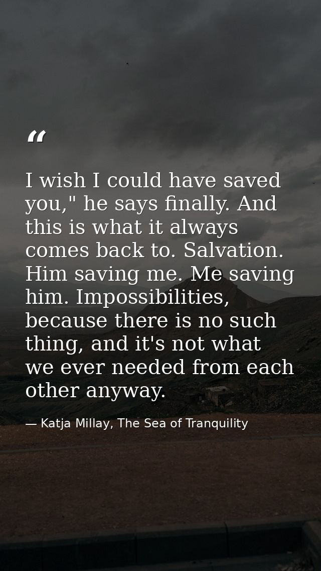 I wish I could have saved you," he says finally. And this is what it always comes back to. Salvation. Him saving me. Me  — Katja Millay, The Sea of Tranquility