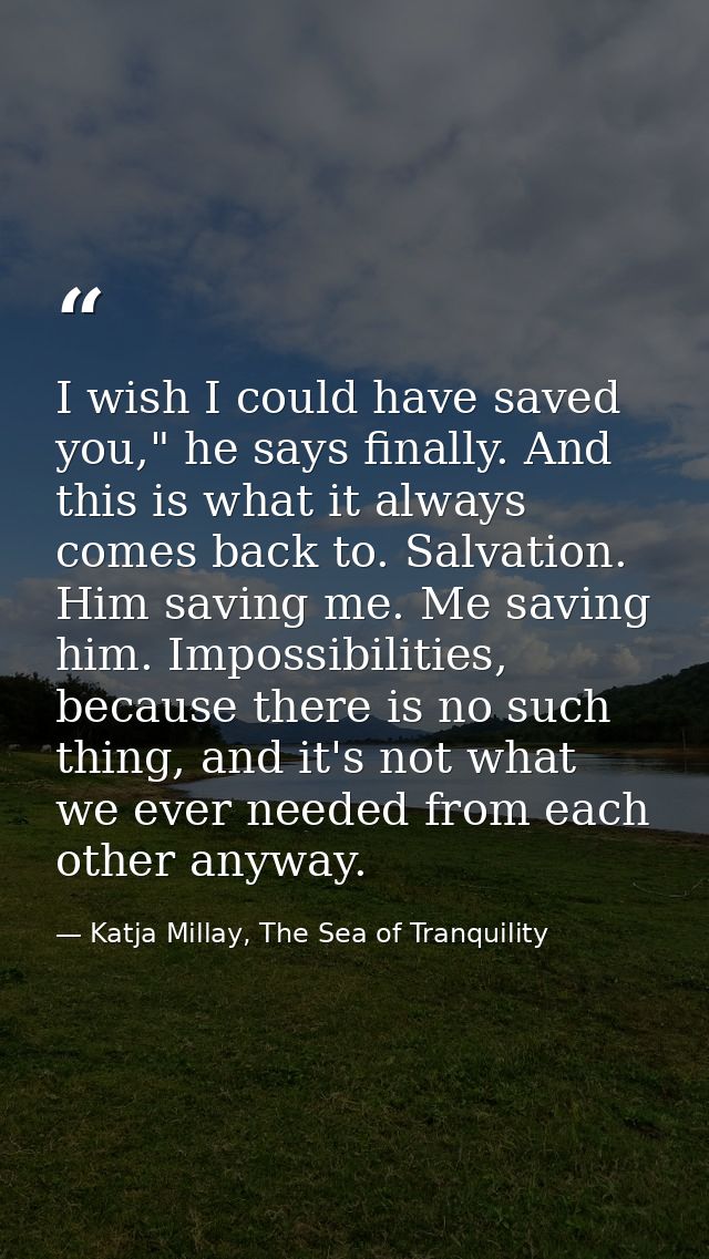 I wish I could have saved you," he says finally. And this is what it always comes back to. Salvation. Him saving me. Me  — Katja Millay, The Sea of Tranquility