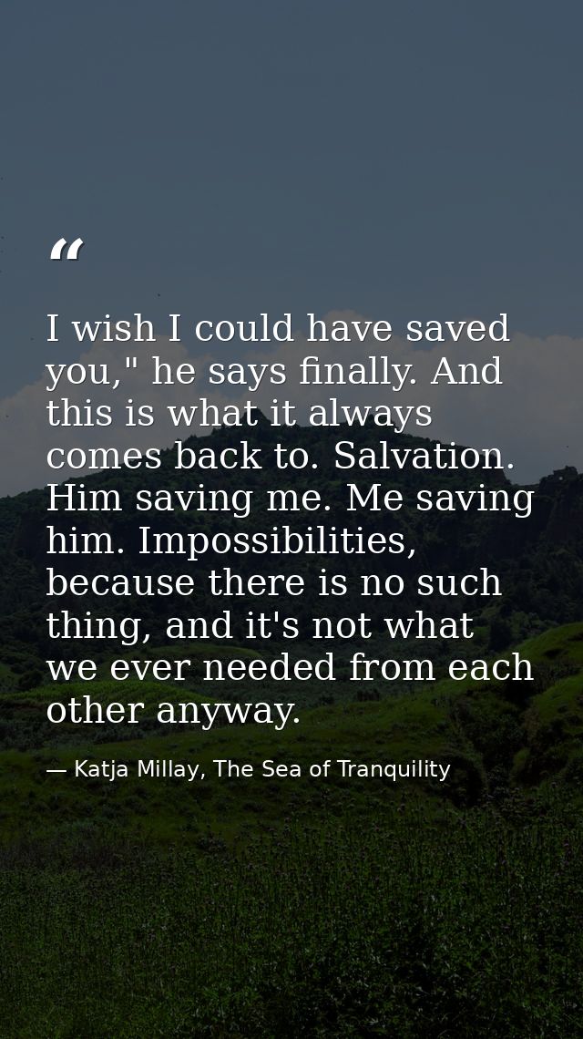 I wish I could have saved you," he says finally. And this is what it always comes back to. Salvation. Him saving me. Me  — Katja Millay, The Sea of Tranquility