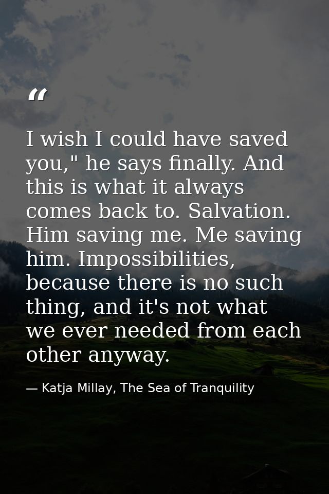I wish I could have saved you," he says finally. And this is what it always comes back to. Salvation. Him saving me. Me  — Katja Millay, The Sea of Tranquility