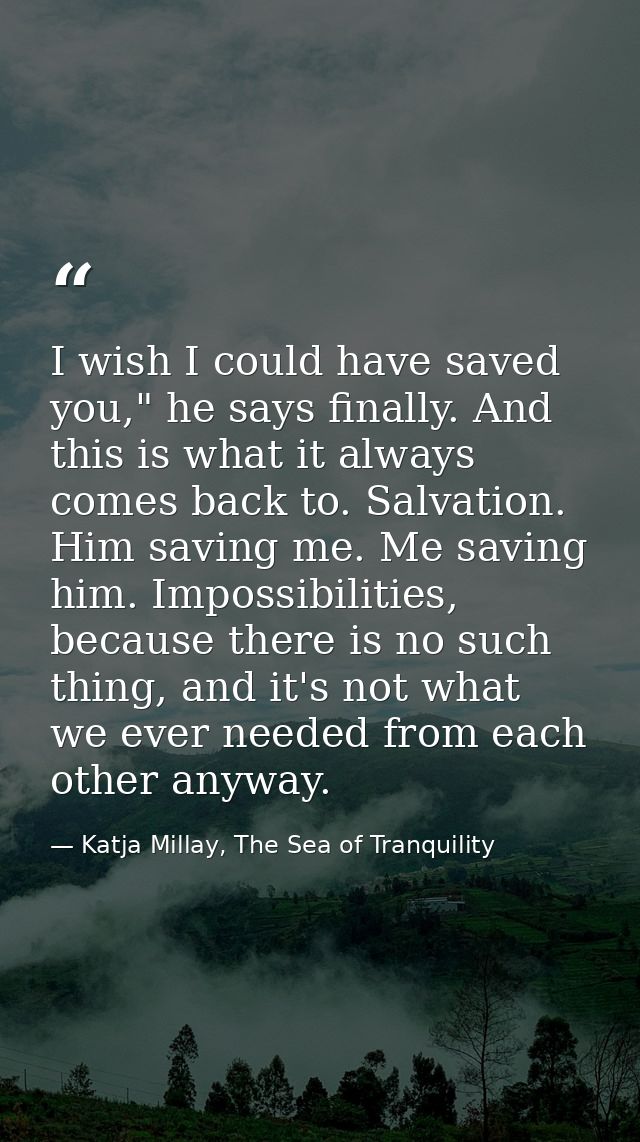 I wish I could have saved you," he says finally. And this is what it always comes back to. Salvation. Him saving me. Me  — Katja Millay, The Sea of Tranquility