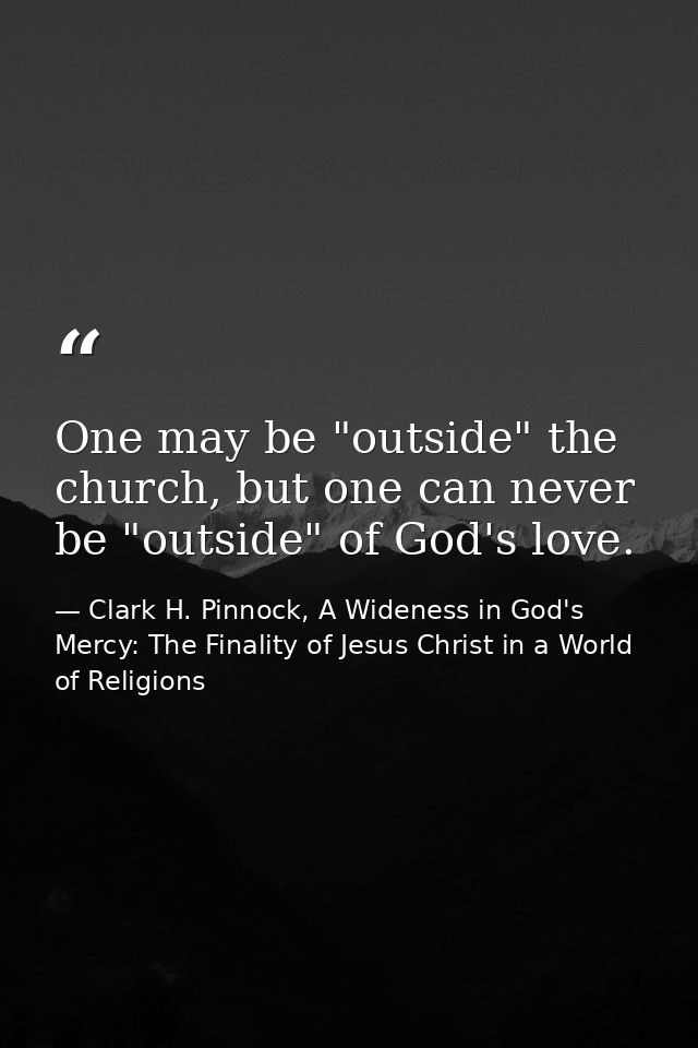 One may be "outside" the church, but one can never be "outside" of God's love. — Clark H. Pinnock, A Wideness in God's Mercy: The Finality of Jesus Christ in a World of Religions