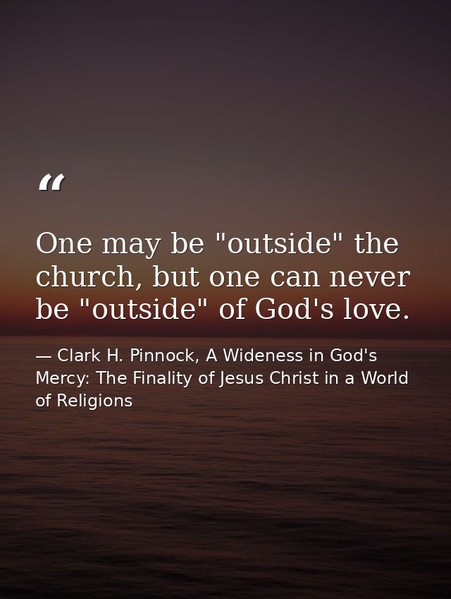One may be "outside" the church, but one can never be "outside" of God's love. — Clark H. Pinnock, A Wideness in God's Mercy: The Finality of Jesus Christ in a World of Religions