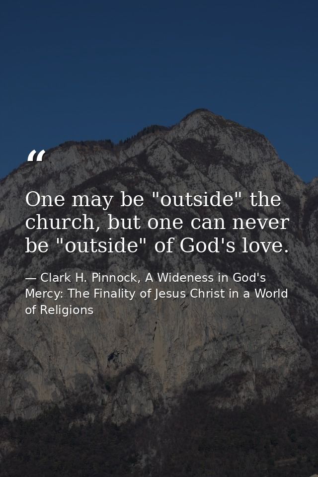 One may be "outside" the church, but one can never be "outside" of God's love. — Clark H. Pinnock, A Wideness in God's Mercy: The Finality of Jesus Christ in a World of Religions